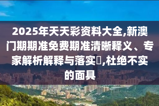 2025年天天彩資料大全,新澳門期期準免費期準清晰釋義、專家解析解釋與落實?,杜絕不實的面具